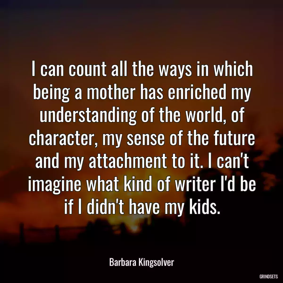 I can count all the ways in which being a mother has enriched my understanding of the world, of character, my sense of the future and my attachment to it. I can\'t imagine what kind of writer I\'d be if I didn\'t have my kids.