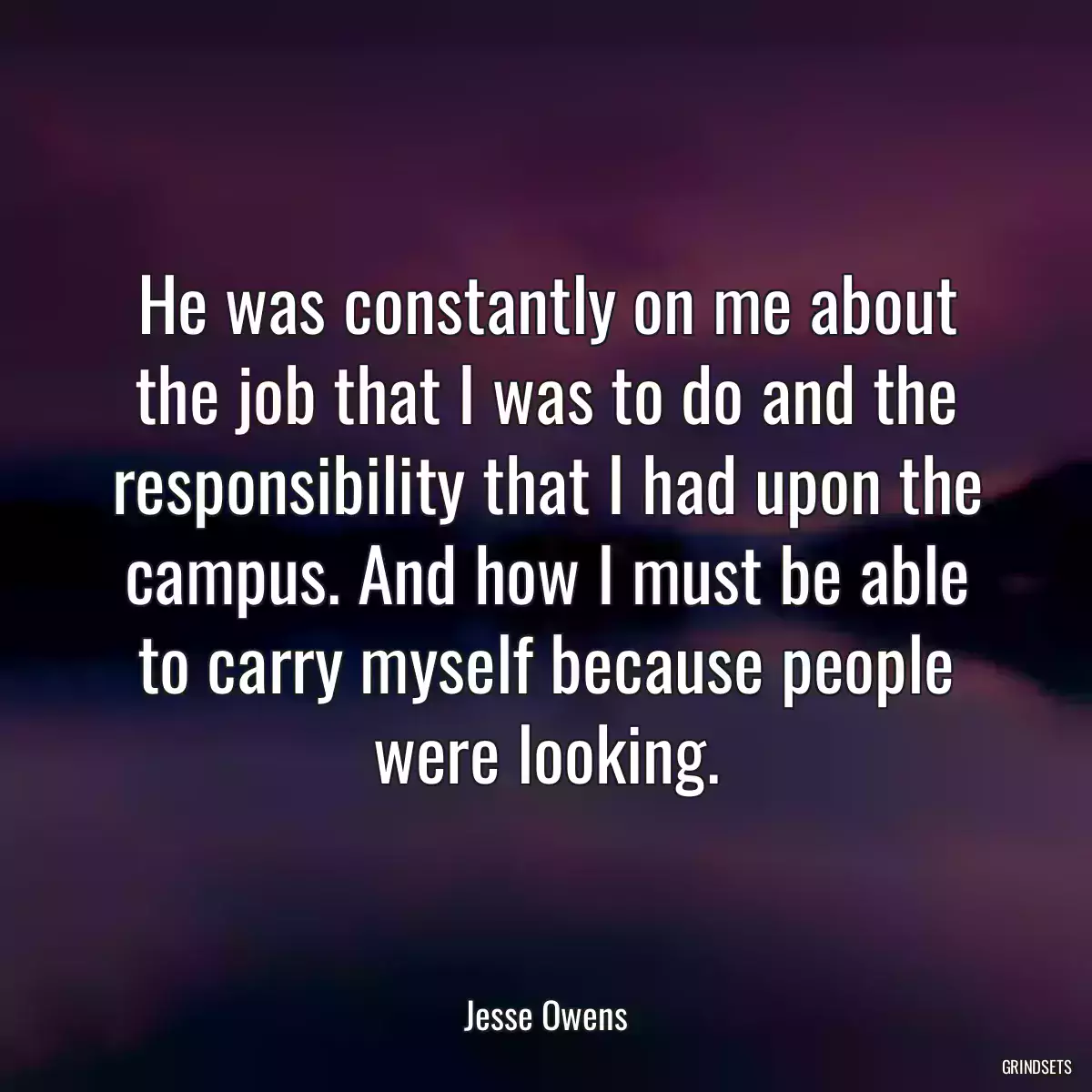 He was constantly on me about the job that I was to do and the responsibility that I had upon the campus. And how I must be able to carry myself because people were looking.