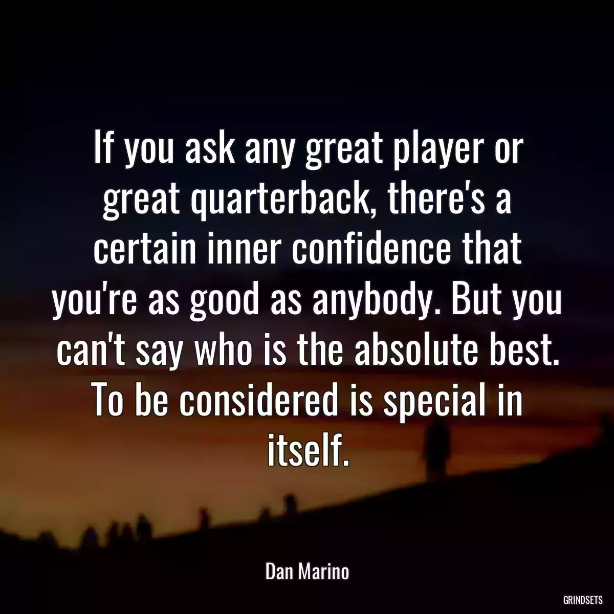 If you ask any great player or great quarterback, there\'s a certain inner confidence that you\'re as good as anybody. But you can\'t say who is the absolute best. To be considered is special in itself.