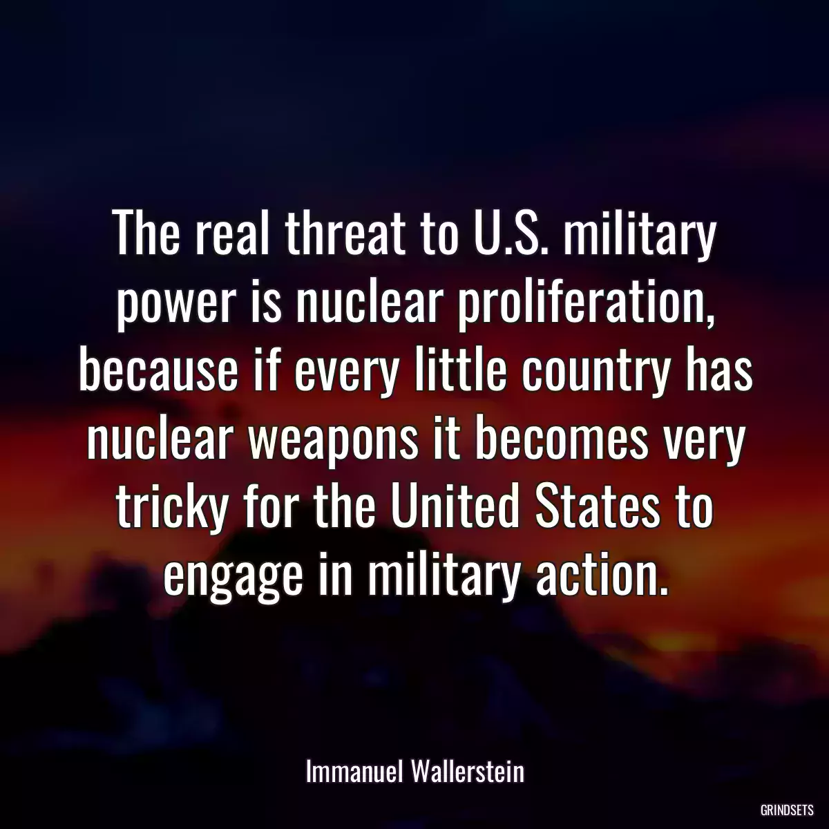 The real threat to U.S. military power is nuclear proliferation, because if every little country has nuclear weapons it becomes very tricky for the United States to engage in military action.