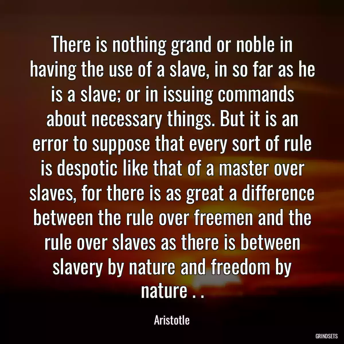 There is nothing grand or noble in having the use of a slave, in so far as he is a slave; or in issuing commands about necessary things. But it is an error to suppose that every sort of rule is despotic like that of a master over slaves, for there is as great a difference between the rule over freemen and the rule over slaves as there is between slavery by nature and freedom by nature . .