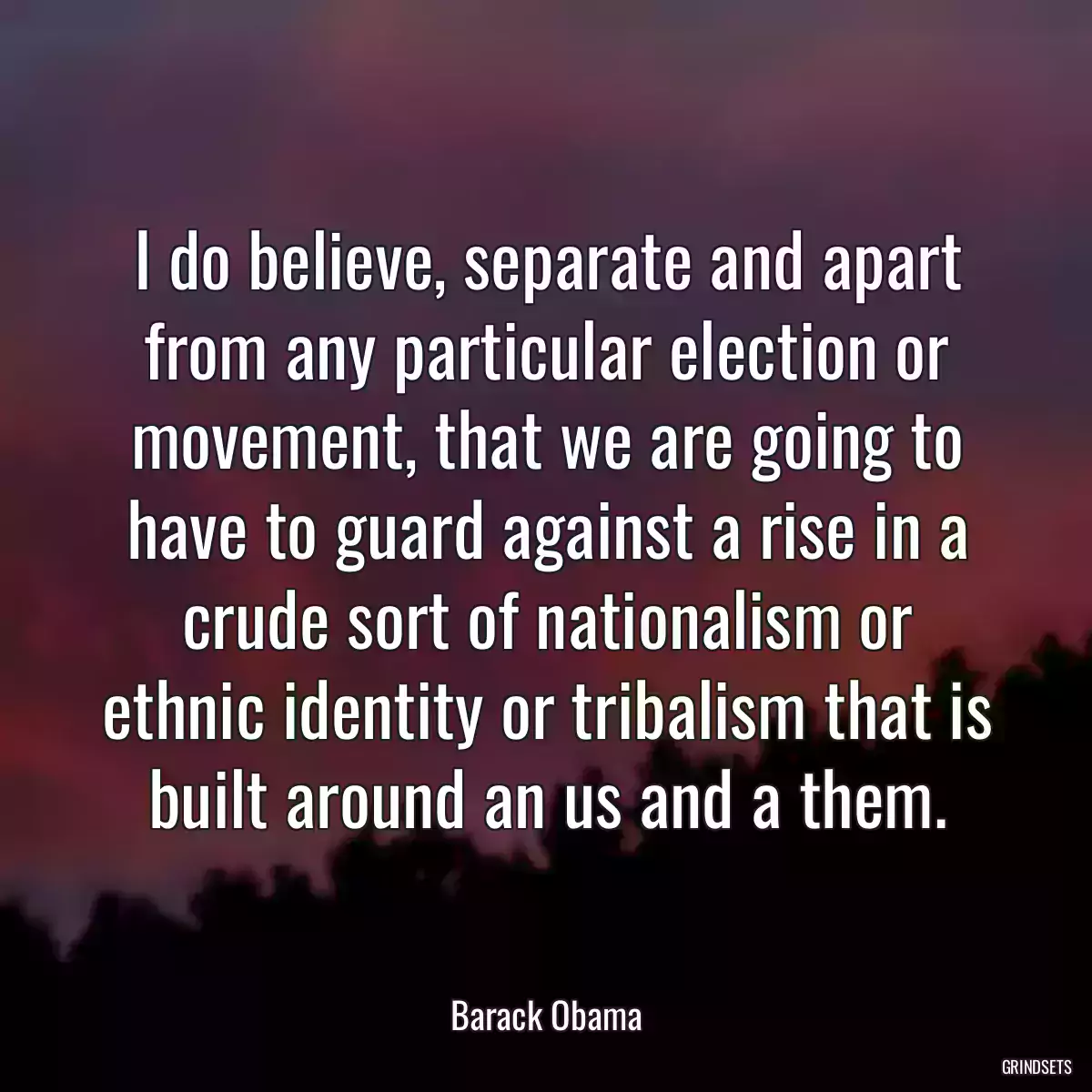 I do believe, separate and apart from any particular election or movement, that we are going to have to guard against a rise in a crude sort of nationalism or ethnic identity or tribalism that is built around an us and a them.