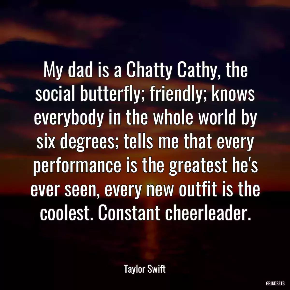 My dad is a Chatty Cathy, the social butterfly; friendly; knows everybody in the whole world by six degrees; tells me that every performance is the greatest he\'s ever seen, every new outfit is the coolest. Constant cheerleader.