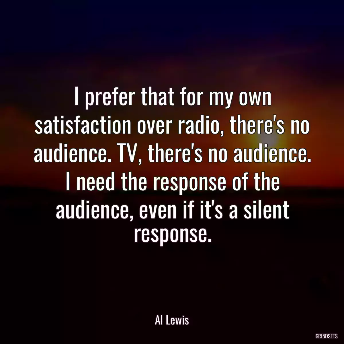 I prefer that for my own satisfaction over radio, there\'s no audience. TV, there\'s no audience. I need the response of the audience, even if it\'s a silent response.