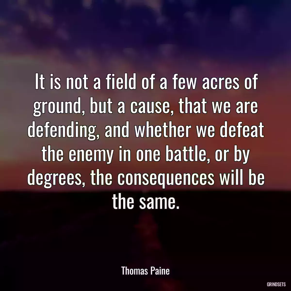 It is not a field of a few acres of ground, but a cause, that we are defending, and whether we defeat the enemy in one battle, or by degrees, the consequences will be the same.