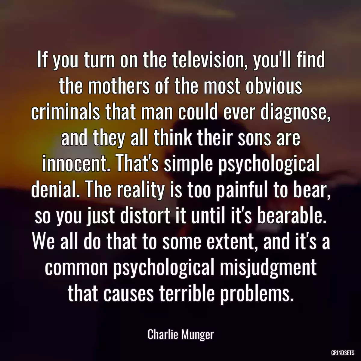 If you turn on the television, you\'ll find the mothers of the most obvious criminals that man could ever diagnose, and they all think their sons are innocent. That\'s simple psychological denial. The reality is too painful to bear, so you just distort it until it\'s bearable. We all do that to some extent, and it\'s a common psychological misjudgment that causes terrible problems.