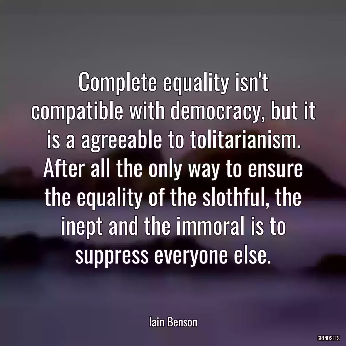 Complete equality isn\'t compatible with democracy, but it is a agreeable to tolitarianism. After all the only way to ensure the equality of the slothful, the inept and the immoral is to suppress everyone else.