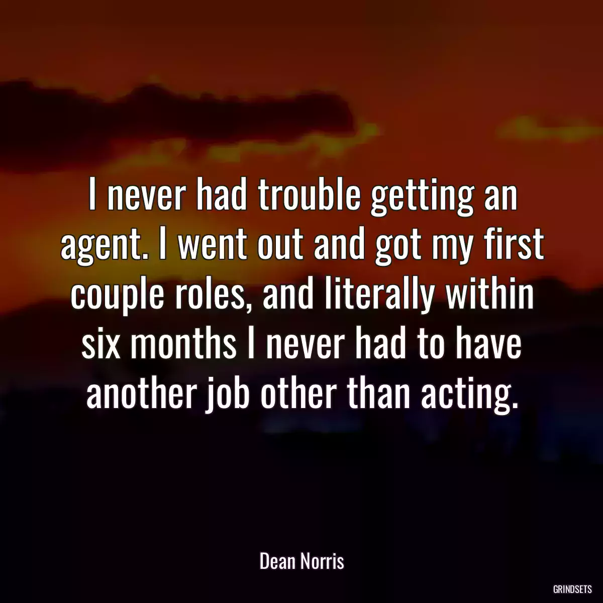 I never had trouble getting an agent. I went out and got my first couple roles, and literally within six months I never had to have another job other than acting.