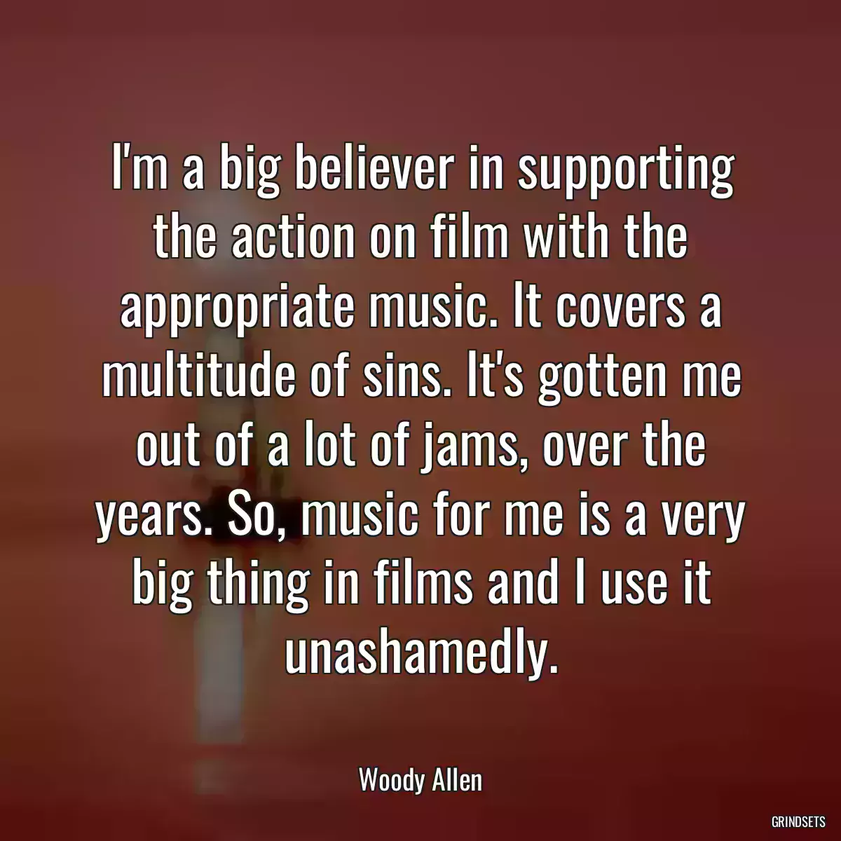 I\'m a big believer in supporting the action on film with the appropriate music. It covers a multitude of sins. It\'s gotten me out of a lot of jams, over the years. So, music for me is a very big thing in films and I use it unashamedly.