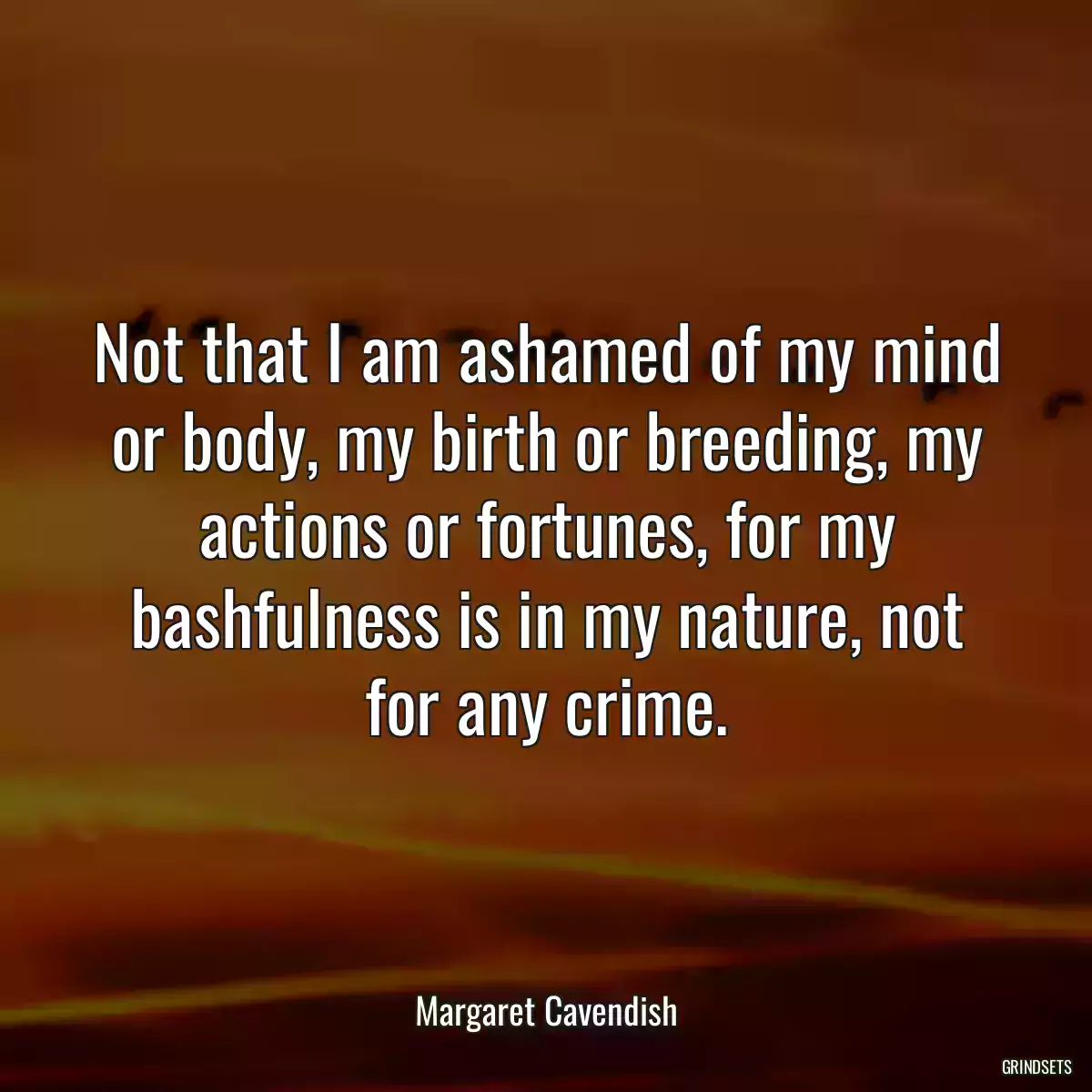 Not that I am ashamed of my mind or body, my birth or breeding, my actions or fortunes, for my bashfulness is in my nature, not for any crime.