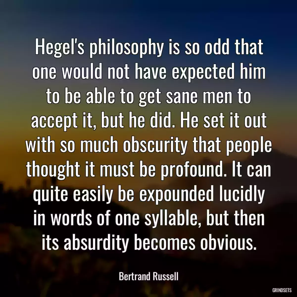 Hegel\'s philosophy is so odd that one would not have expected him to be able to get sane men to accept it, but he did. He set it out with so much obscurity that people thought it must be profound. It can quite easily be expounded lucidly in words of one syllable, but then its absurdity becomes obvious.