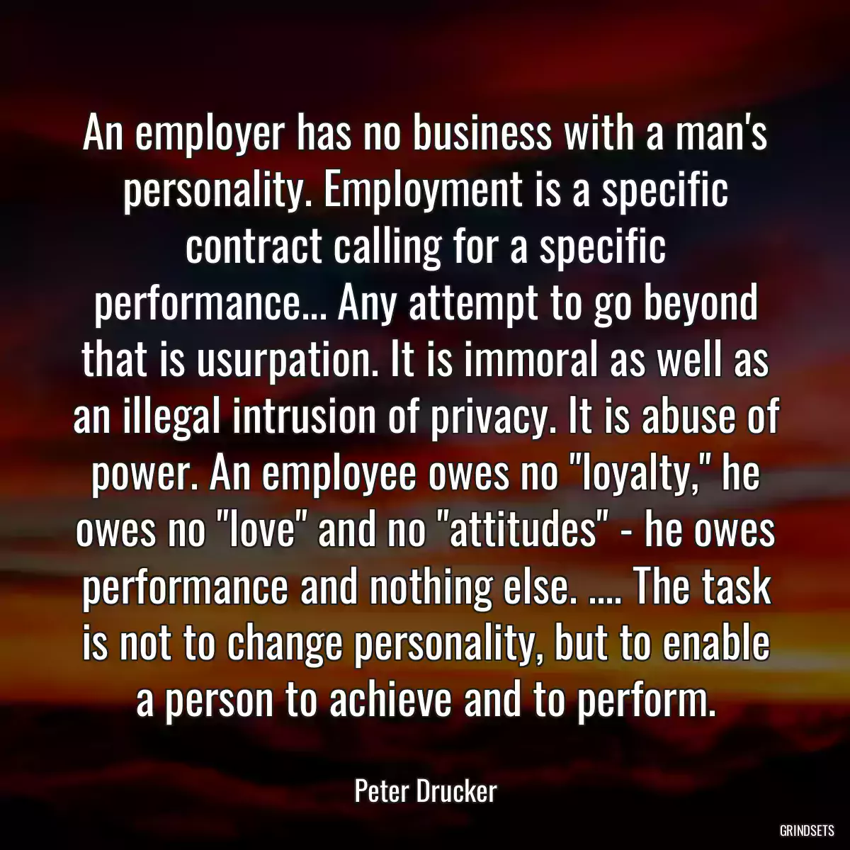 An employer has no business with a man\'s personality. Employment is a specific contract calling for a specific performance... Any attempt to go beyond that is usurpation. It is immoral as well as an illegal intrusion of privacy. It is abuse of power. An employee owes no \