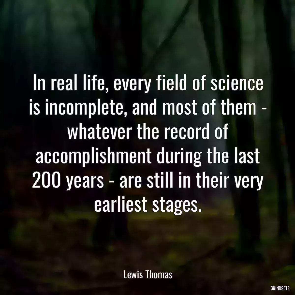 In real life, every field of science is incomplete, and most of them - whatever the record of accomplishment during the last 200 years - are still in their very earliest stages.