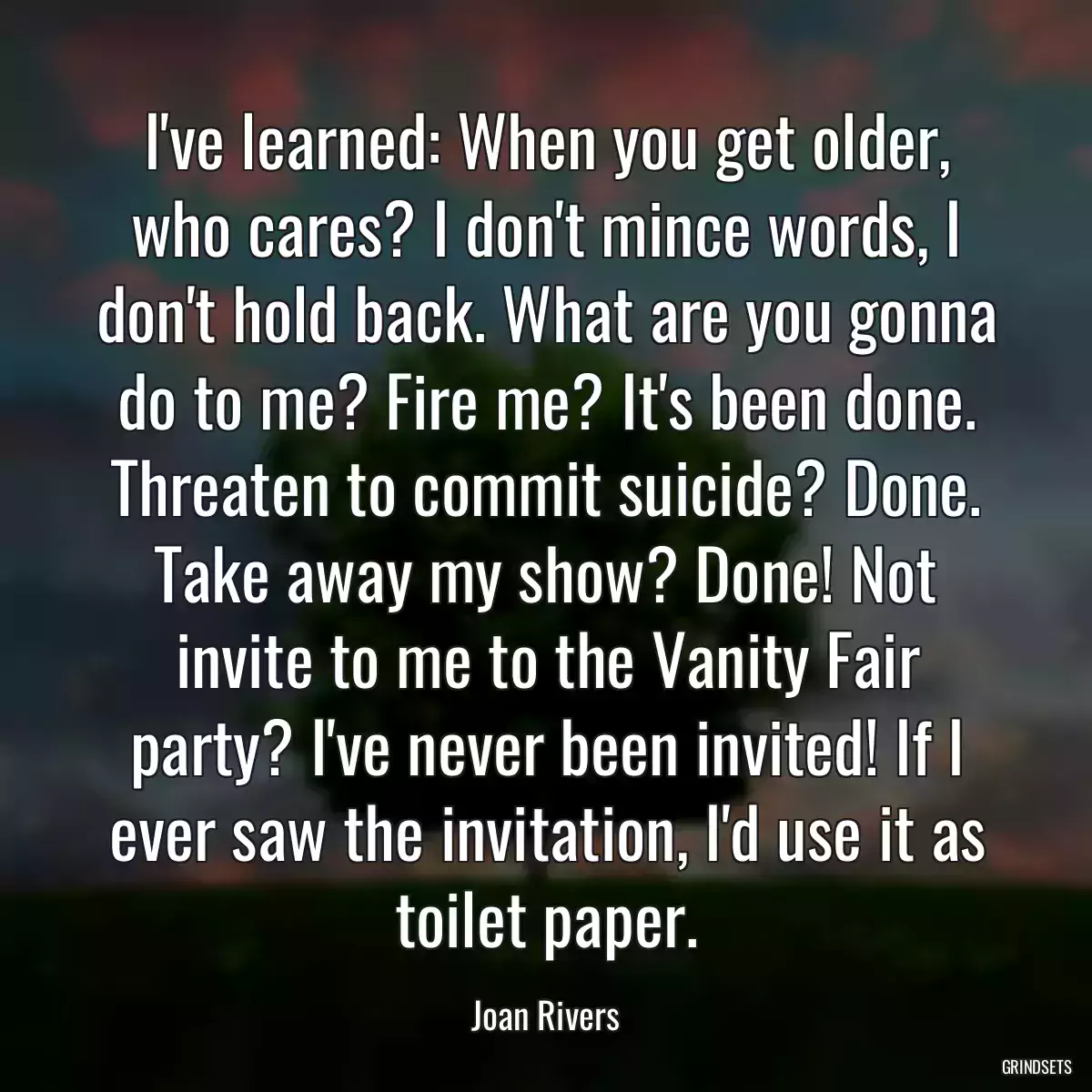 I\'ve learned: When you get older, who cares? I don\'t mince words, I don\'t hold back. What are you gonna do to me? Fire me? It\'s been done. Threaten to commit suicide? Done. Take away my show? Done! Not invite to me to the Vanity Fair party? I\'ve never been invited! If I ever saw the invitation, I\'d use it as toilet paper.