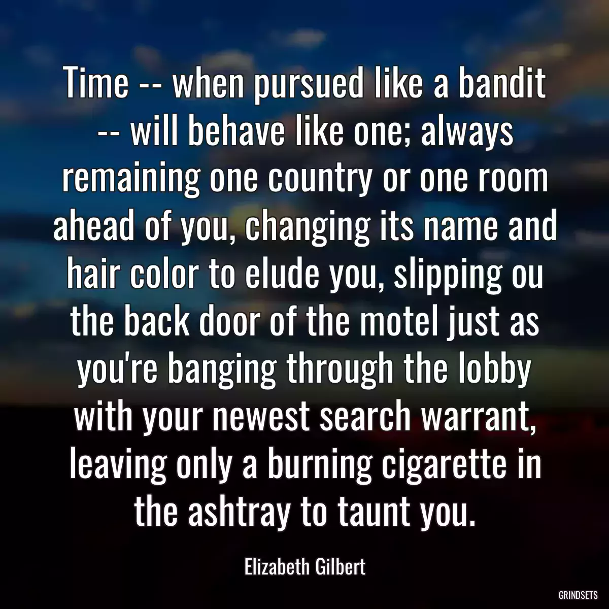 Time -- when pursued like a bandit -- will behave like one; always remaining one country or one room ahead of you, changing its name and hair color to elude you, slipping ou the back door of the motel just as you\'re banging through the lobby with your newest search warrant, leaving only a burning cigarette in the ashtray to taunt you.