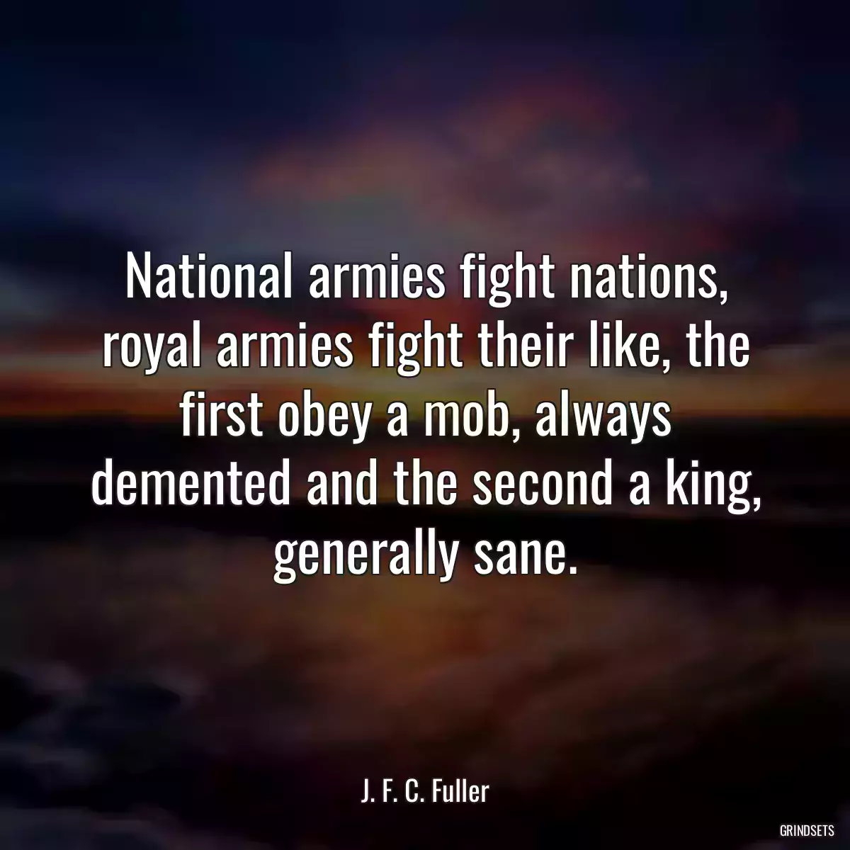 National armies fight nations, royal armies fight their like, the first obey a mob, always demented and the second a king, generally sane.