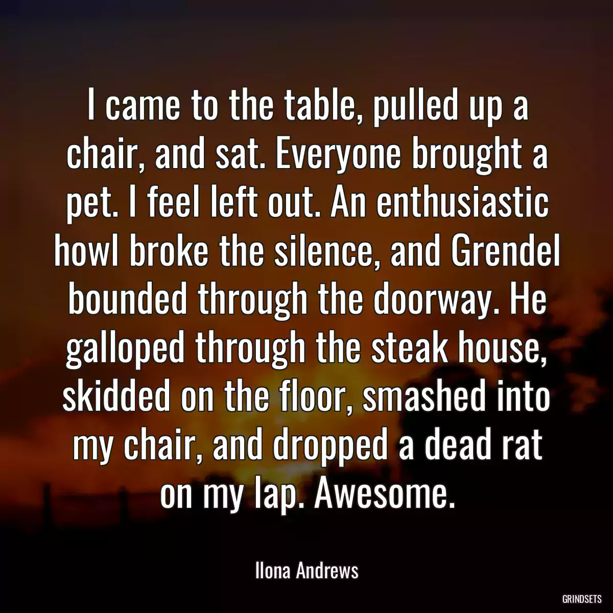 I came to the table, pulled up a chair, and sat. Everyone brought a pet. I feel left out. An enthusiastic howl broke the silence, and Grendel bounded through the doorway. He galloped through the steak house, skidded on the floor, smashed into my chair, and dropped a dead rat on my lap. Awesome.