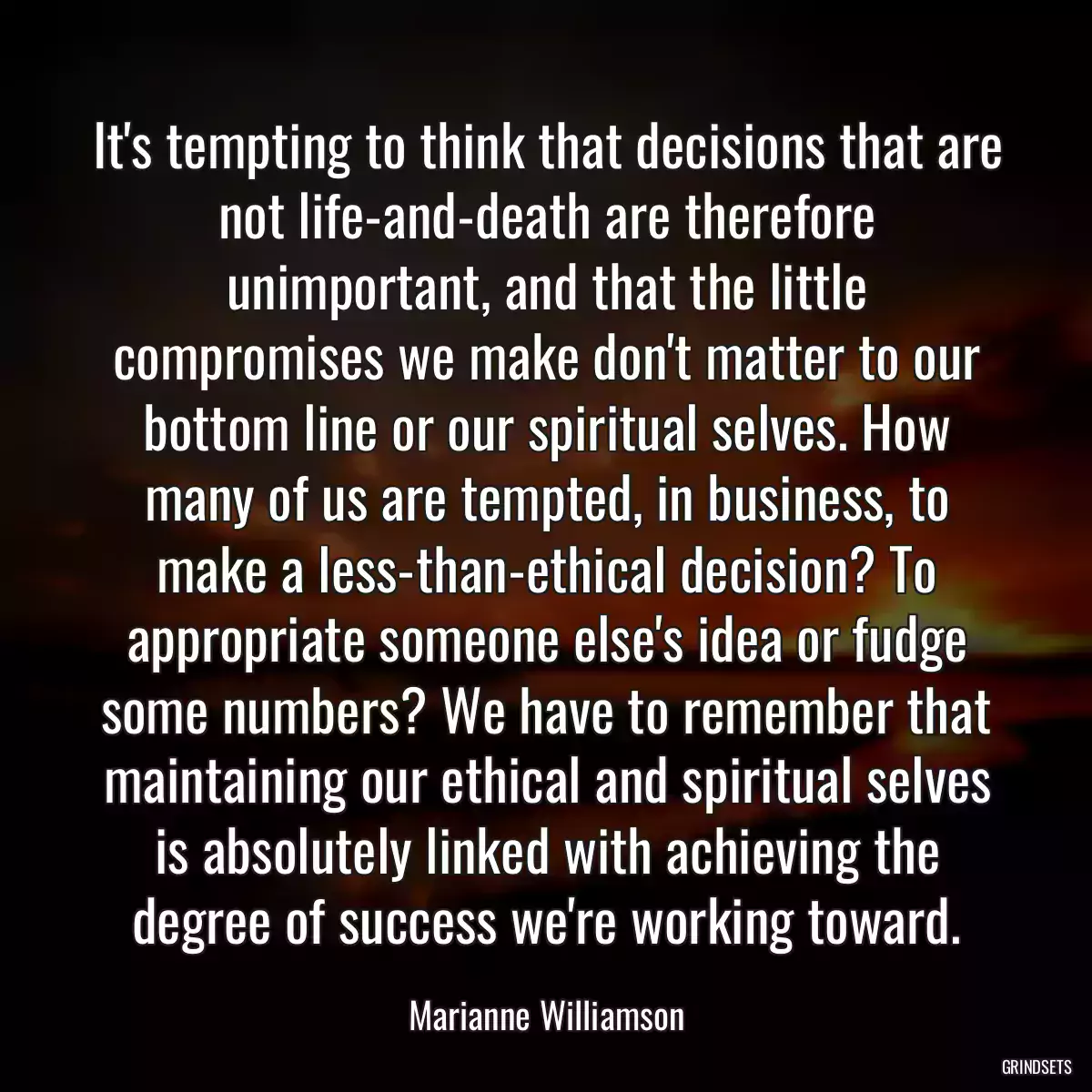 It\'s tempting to think that decisions that are not life-and-death are therefore unimportant, and that the little compromises we make don\'t matter to our bottom line or our spiritual selves. How many of us are tempted, in business, to make a less-than-ethical decision? To appropriate someone else\'s idea or fudge some numbers? We have to remember that maintaining our ethical and spiritual selves is absolutely linked with achieving the degree of success we\'re working toward.