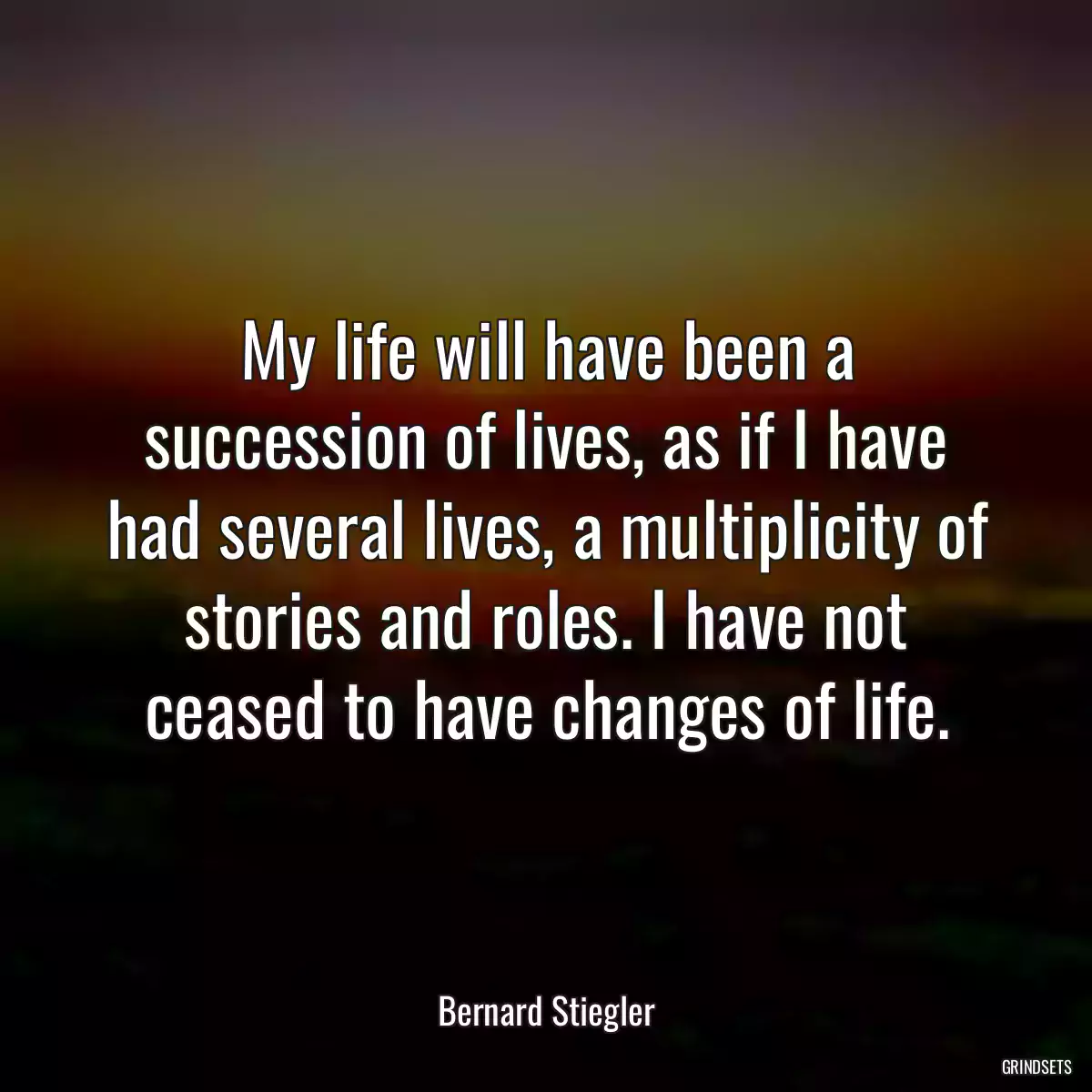 My life will have been a succession of lives, as if I have had several lives, a multiplicity of stories and roles. I have not ceased to have changes of life.