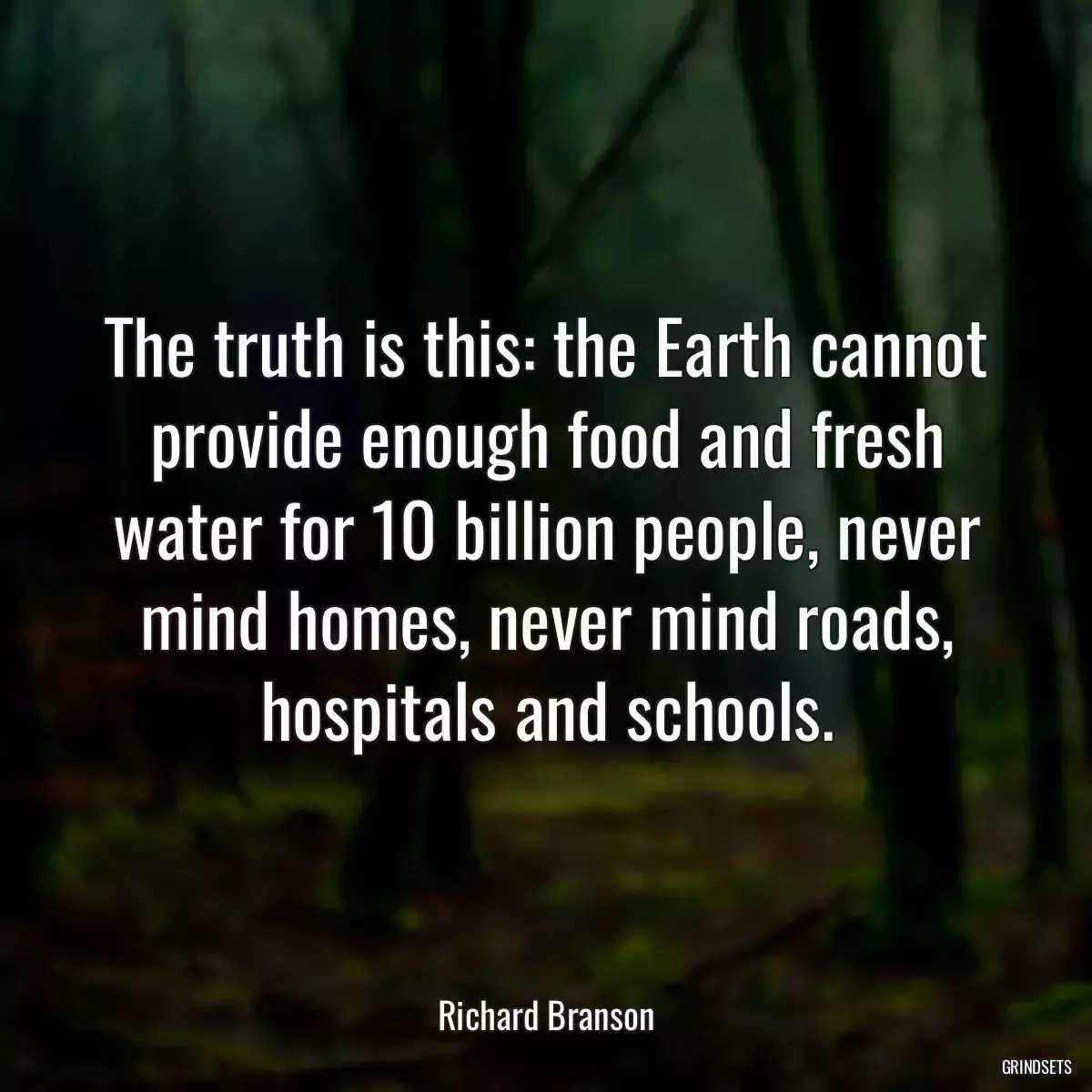 The truth is this: the Earth cannot provide enough food and fresh water for 10 billion people, never mind homes, never mind roads, hospitals and schools.