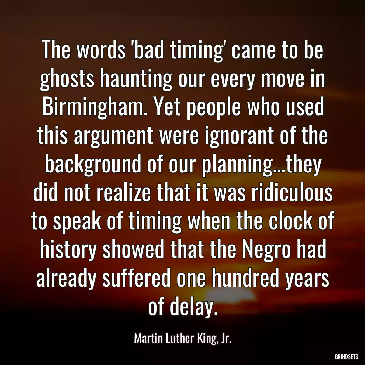 The words \'bad timing\' came to be ghosts haunting our every move in Birmingham. Yet people who used this argument were ignorant of the background of our planning...they did not realize that it was ridiculous to speak of timing when the clock of history showed that the Negro had already suffered one hundred years of delay.