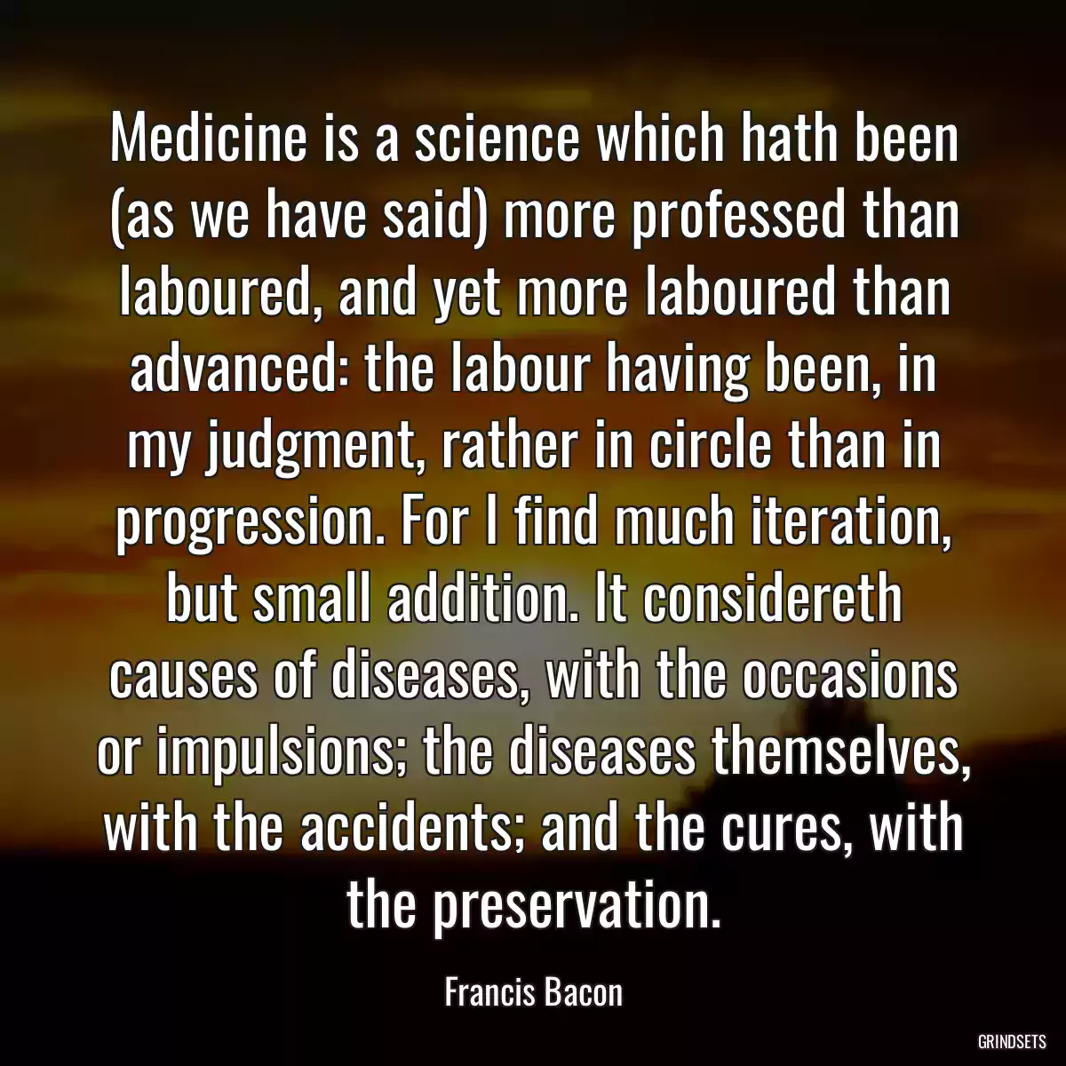 Medicine is a science which hath been (as we have said) more professed than laboured, and yet more laboured than advanced: the labour having been, in my judgment, rather in circle than in progression. For I find much iteration, but small addition. It considereth causes of diseases, with the occasions or impulsions; the diseases themselves, with the accidents; and the cures, with the preservation.