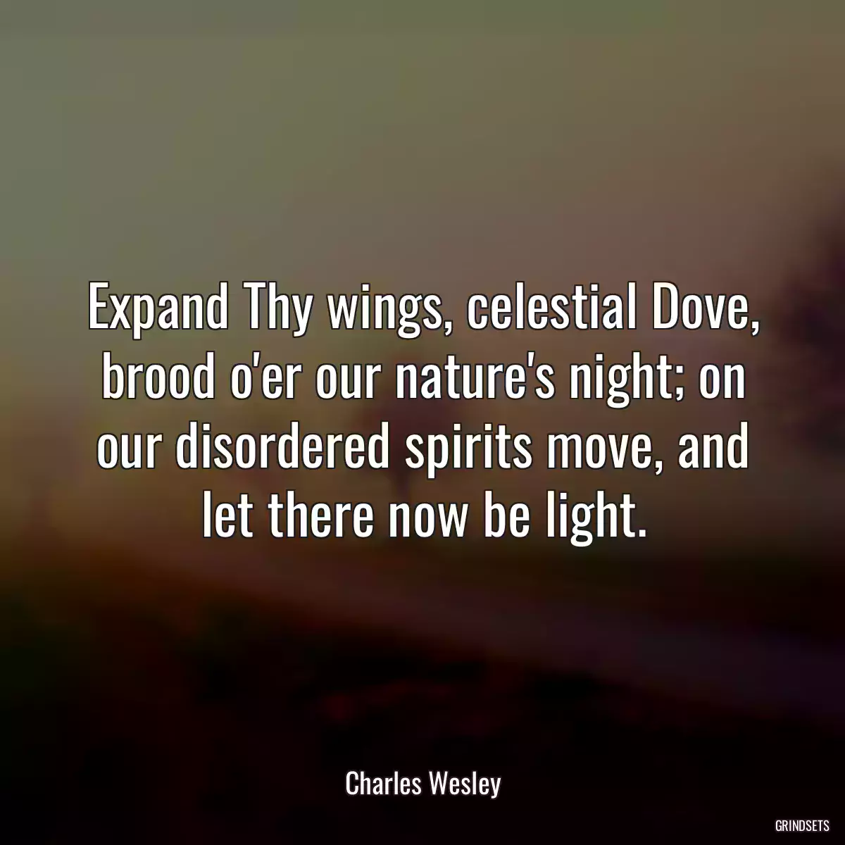 Expand Thy wings, celestial Dove, brood o\'er our nature\'s night; on our disordered spirits move, and let there now be light.