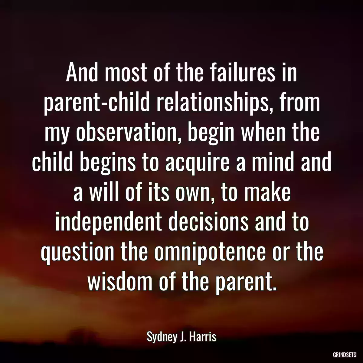 And most of the failures in parent-child relationships, from my observation, begin when the child begins to acquire a mind and a will of its own, to make independent decisions and to question the omnipotence or the wisdom of the parent.