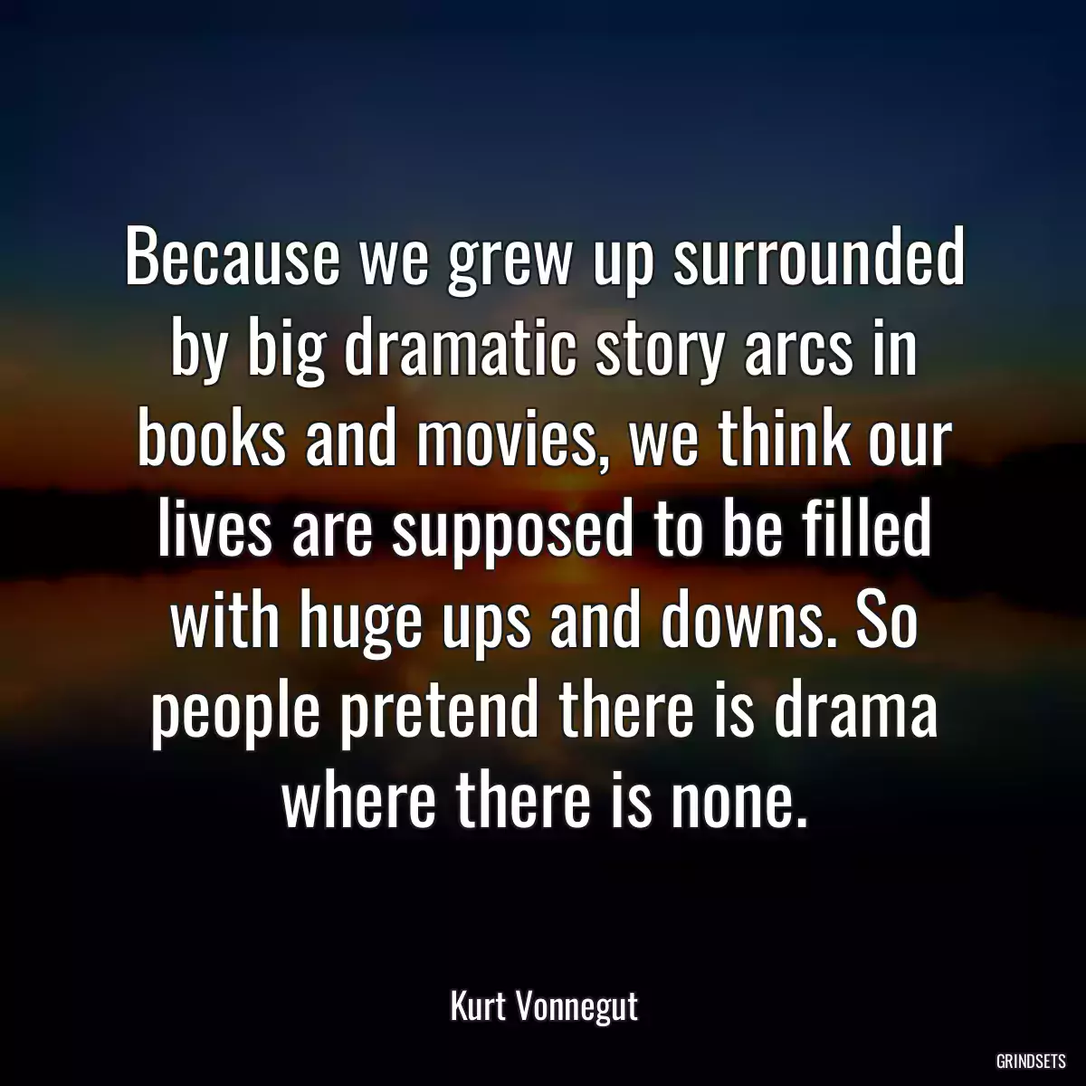 Because we grew up surrounded by big dramatic story arcs in books and movies, we think our lives are supposed to be filled with huge ups and downs. So people pretend there is drama where there is none.