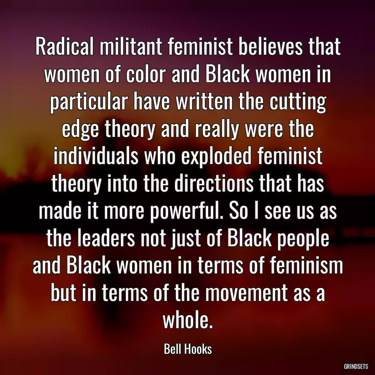 Radical militant feminist believes that women of color and Black women in particular have written the cutting edge theory and really were the individuals who exploded feminist theory into the directions that has made it more powerful. So I see us as the leaders not just of Black people and Black women in terms of feminism but in terms of the movement as a whole.