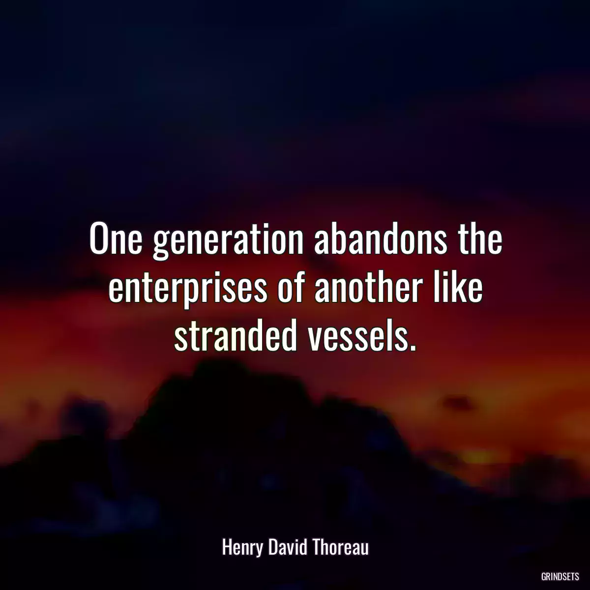 One generation abandons the enterprises of another like stranded vessels.