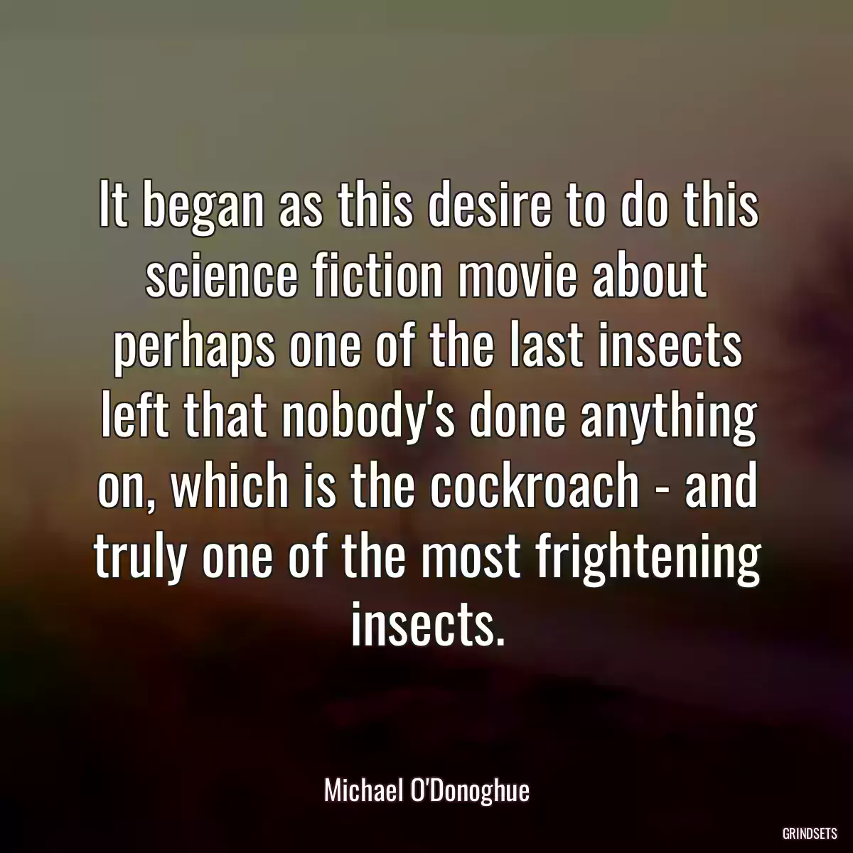 It began as this desire to do this science fiction movie about perhaps one of the last insects left that nobody\'s done anything on, which is the cockroach - and truly one of the most frightening insects.