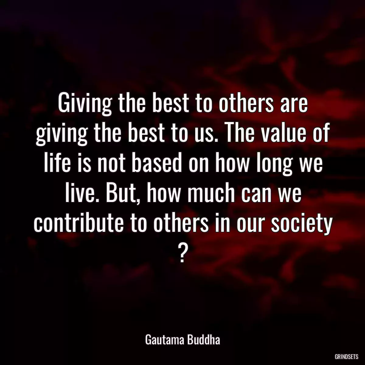 Giving the best to others are giving the best to us. The value of life is not based on how long we live. But, how much can we contribute to others in our society ?