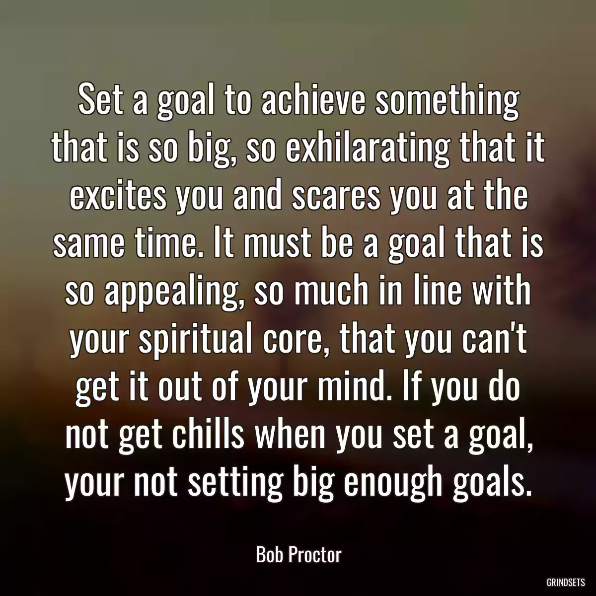 Set a goal to achieve something that is so big, so exhilarating that it excites you and scares you at the same time. It must be a goal that is so appealing, so much in line with your spiritual core, that you can\'t get it out of your mind. If you do not get chills when you set a goal, your not setting big enough goals.