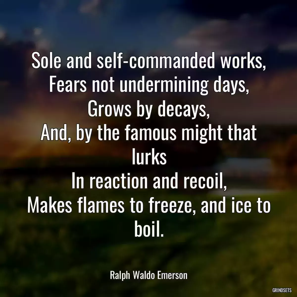 Sole and self-commanded works,
Fears not undermining days,
Grows by decays,
And, by the famous might that lurks
In reaction and recoil,
Makes flames to freeze, and ice to boil.