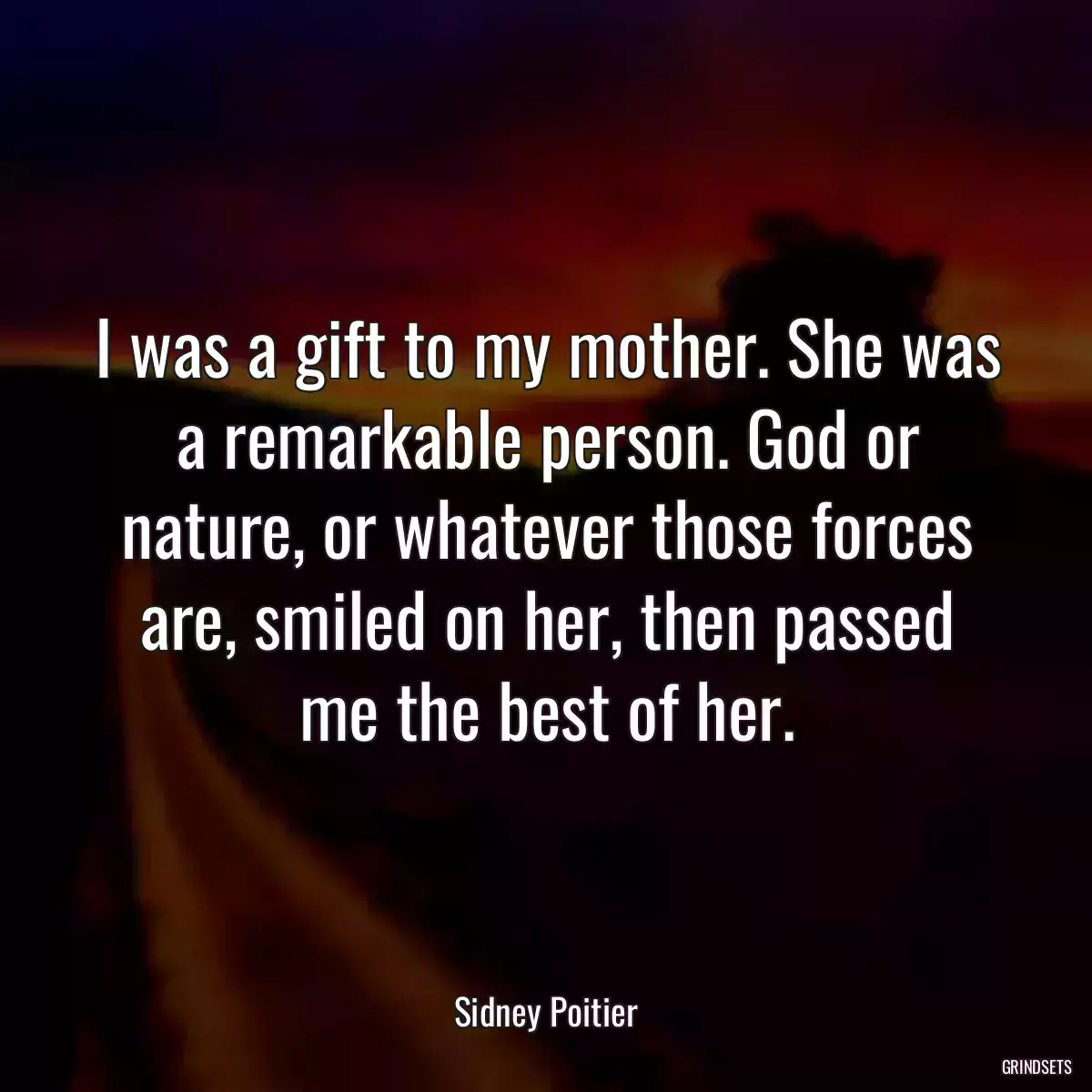 I was a gift to my mother. She was a remarkable person. God or nature, or whatever those forces are, smiled on her, then passed me the best of her.