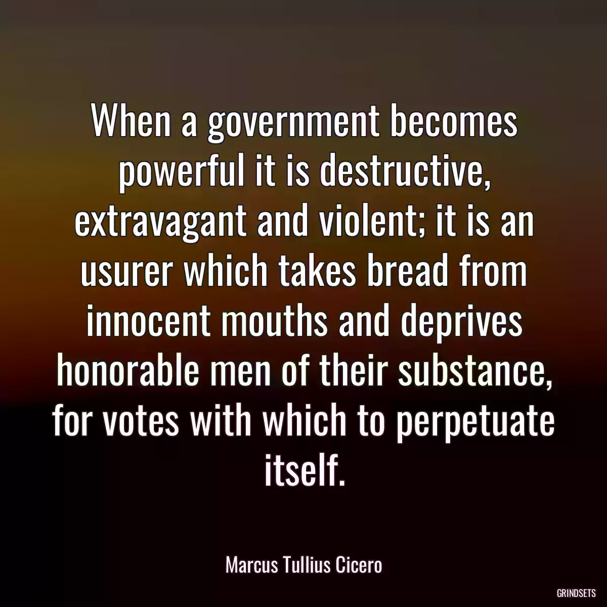 When a government becomes powerful it is destructive, extravagant and violent; it is an usurer which takes bread from innocent mouths and deprives honorable men of their substance, for votes with which to perpetuate itself.