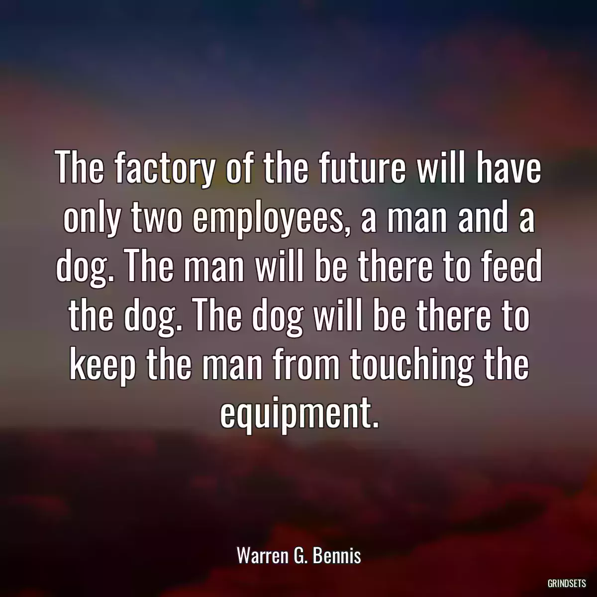 The factory of the future will have only two employees, a man and a dog. The man will be there to feed the dog. The dog will be there to keep the man from touching the equipment.