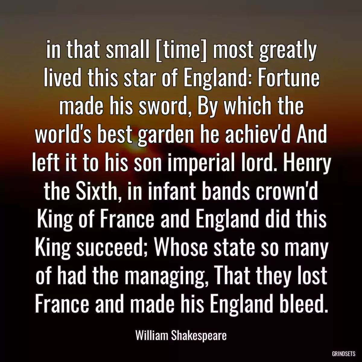 in that small [time] most greatly lived this star of England: Fortune made his sword, By which the world\'s best garden he achiev\'d And left it to his son imperial lord. Henry the Sixth, in infant bands crown\'d King of France and England did this King succeed; Whose state so many of had the managing, That they lost France and made his England bleed.