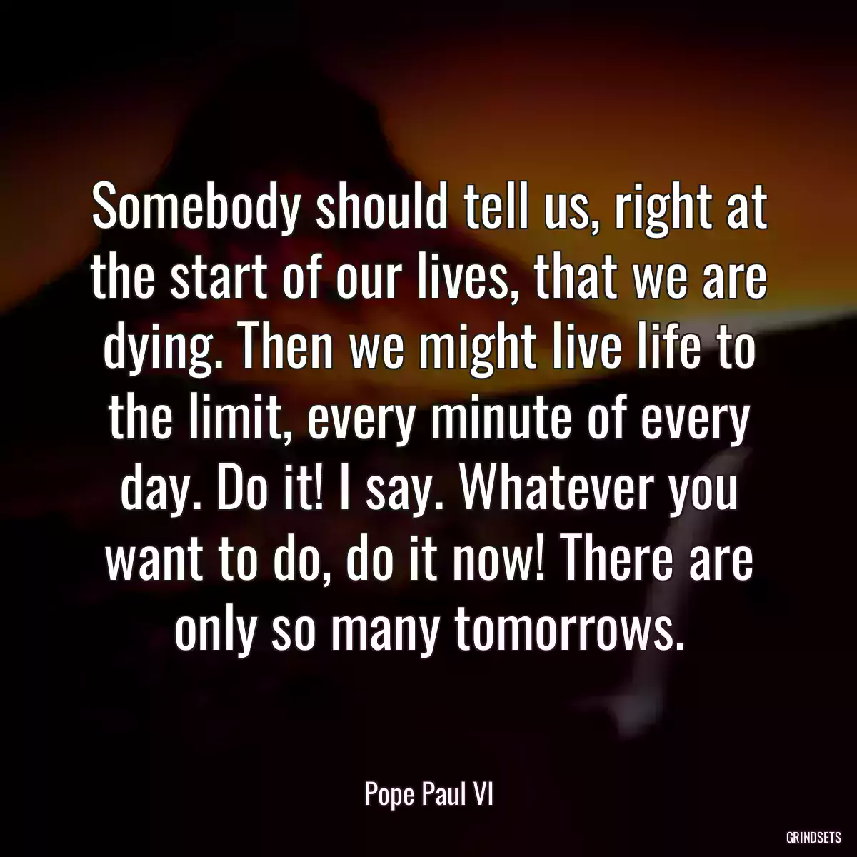 Somebody should tell us, right at the start of our lives, that we are dying. Then we might live life to the limit, every minute of every day. Do it! I say. Whatever you want to do, do it now! There are only so many tomorrows.