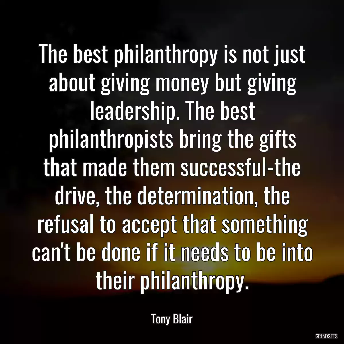 The best philanthropy is not just about giving money but giving leadership. The best philanthropists bring the gifts that made them successful-the drive, the determination, the refusal to accept that something can\'t be done if it needs to be into their philanthropy.