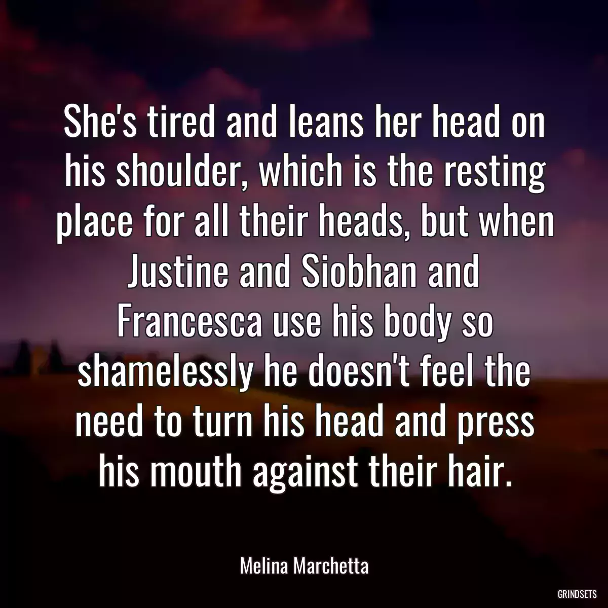 She\'s tired and leans her head on his shoulder, which is the resting place for all their heads, but when Justine and Siobhan and Francesca use his body so shamelessly he doesn\'t feel the need to turn his head and press his mouth against their hair.