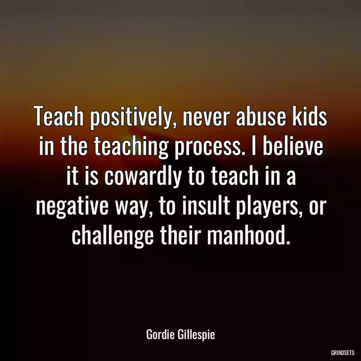 Teach positively, never abuse kids in the teaching process. I believe it is cowardly to teach in a negative way, to insult players, or challenge their manhood.