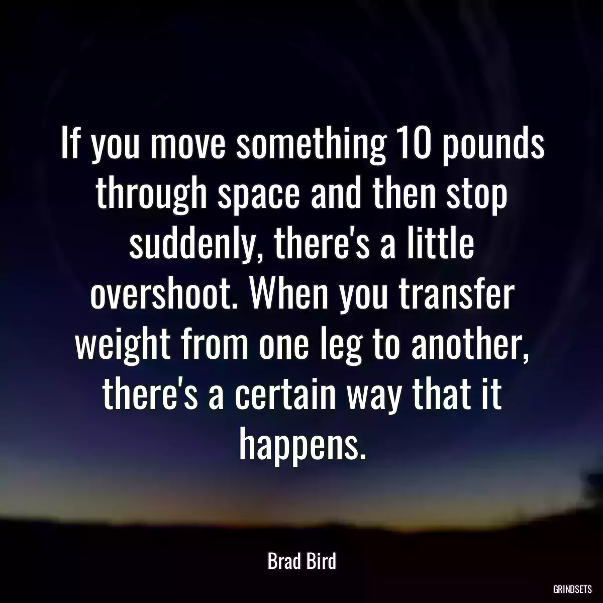 If you move something 10 pounds through space and then stop suddenly, there\'s a little overshoot. When you transfer weight from one leg to another, there\'s a certain way that it happens.