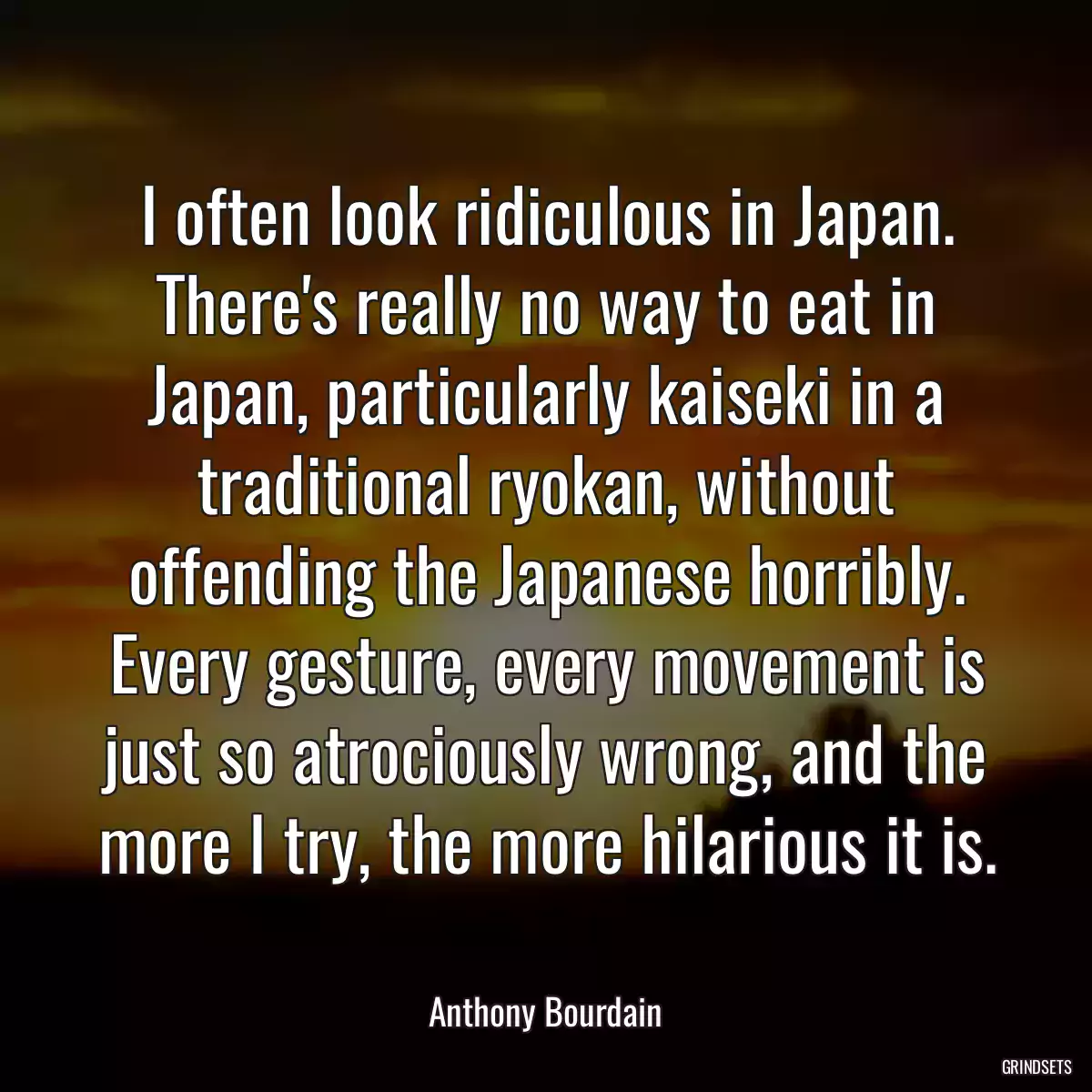 I often look ridiculous in Japan. There\'s really no way to eat in Japan, particularly kaiseki in a traditional ryokan, without offending the Japanese horribly. Every gesture, every movement is just so atrociously wrong, and the more I try, the more hilarious it is.