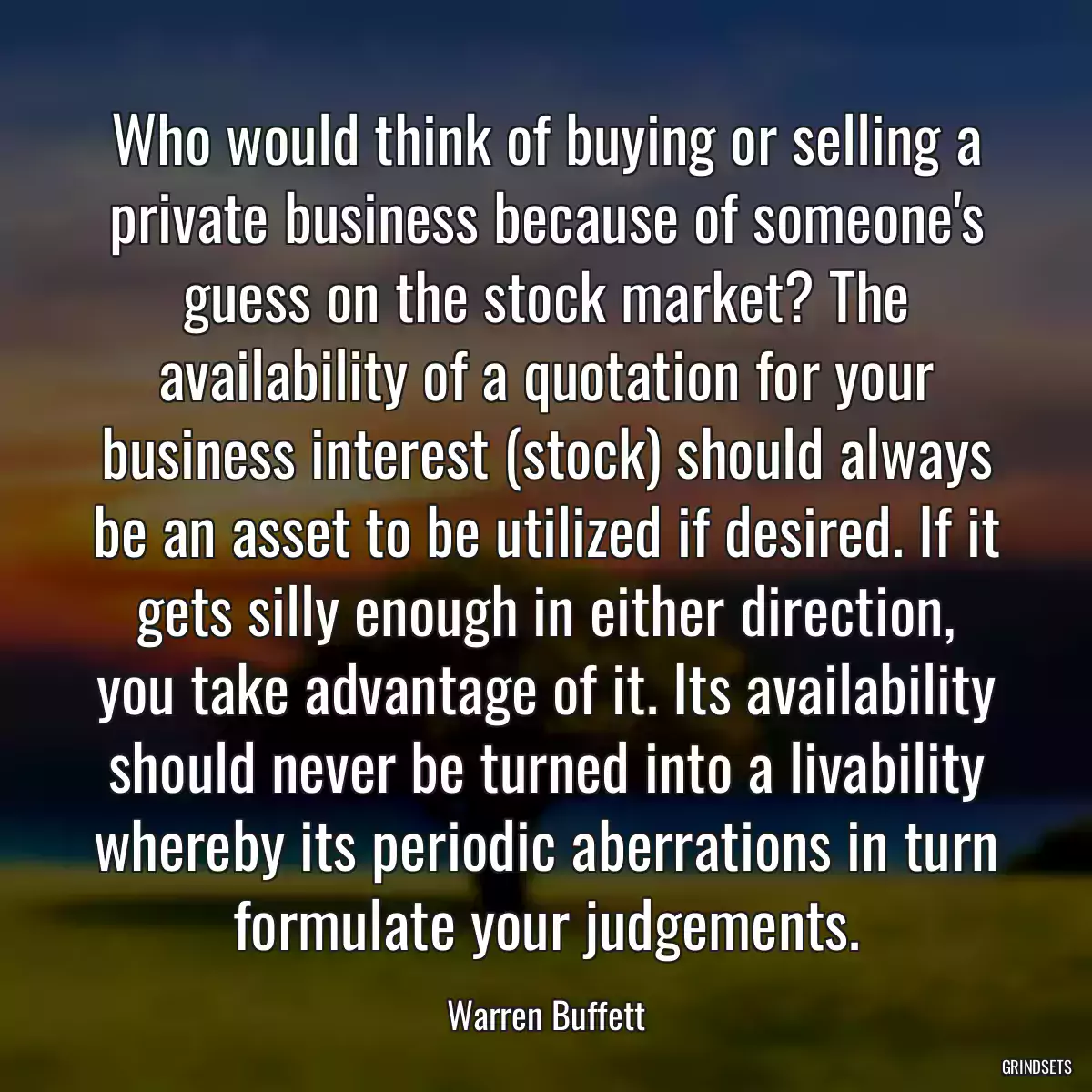 Who would think of buying or selling a private business because of someone\'s guess on the stock market? The availability of a quotation for your business interest (stock) should always be an asset to be utilized if desired. If it gets silly enough in either direction, you take advantage of it. Its availability should never be turned into a livability whereby its periodic aberrations in turn formulate your judgements.