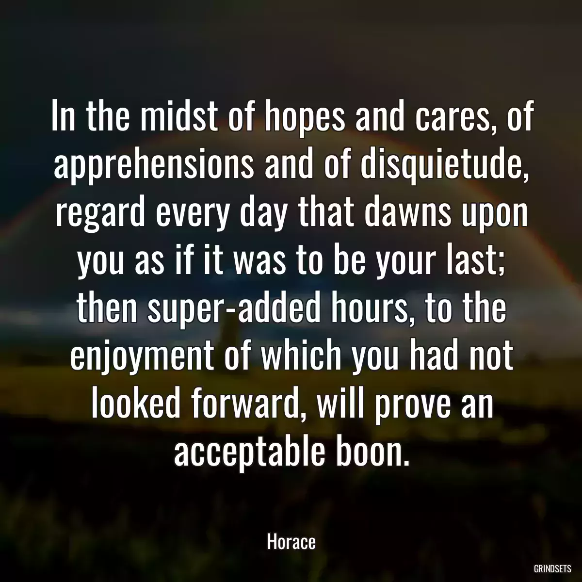 In the midst of hopes and cares, of apprehensions and of disquietude, regard every day that dawns upon you as if it was to be your last; then super-added hours, to the enjoyment of which you had not looked forward, will prove an acceptable boon.