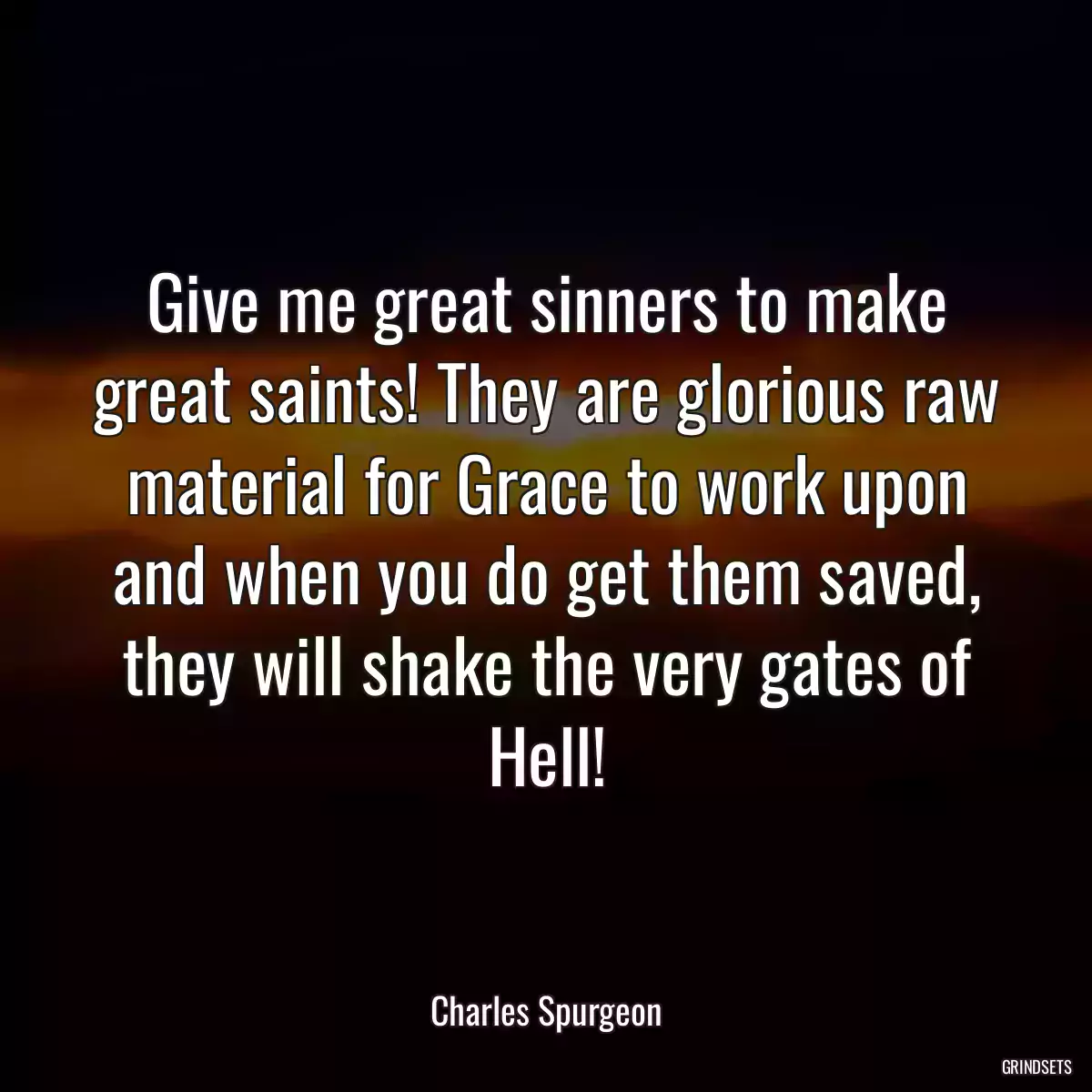 Give me great sinners to make great saints! They are glorious raw material for Grace to work upon and when you do get them saved, they will shake the very gates of Hell!