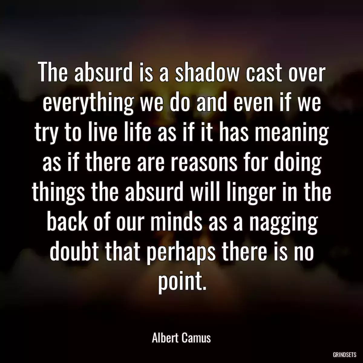 The absurd is a shadow cast over everything we do and even if we try to live life as if it has meaning as if there are reasons for doing things the absurd will linger in the back of our minds as a nagging doubt that perhaps there is no point.