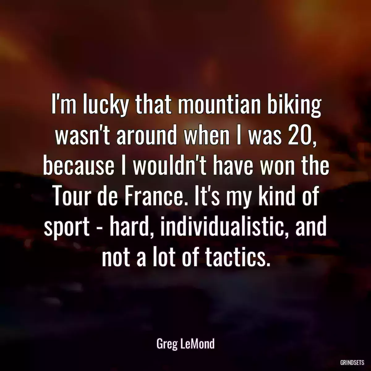 I\'m lucky that mountian biking wasn\'t around when I was 20, because I wouldn\'t have won the Tour de France. It\'s my kind of sport - hard, individualistic, and not a lot of tactics.